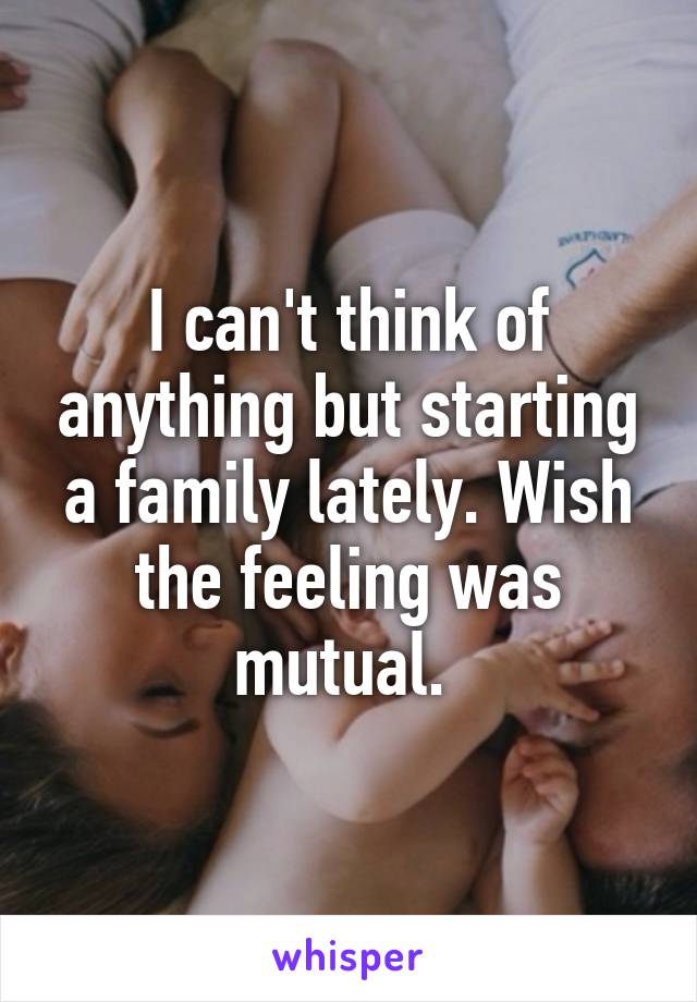 I can't think of anything but starting a family lately. Wish the feeling was mutual. 