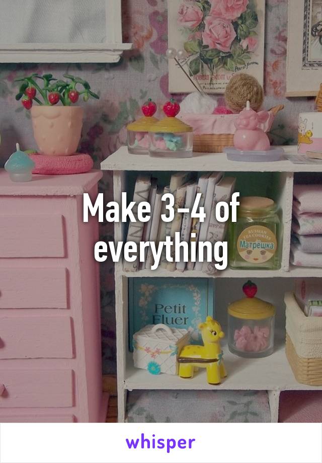 Make 3-4 of everything