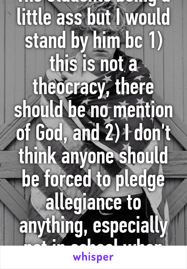 The students being a little ass but I would stand by him bc 1) this is not a theocracy, there should be no mention of God, and 2) I don't think anyone should be forced to pledge allegiance to anything, especially not in school when your still a kid