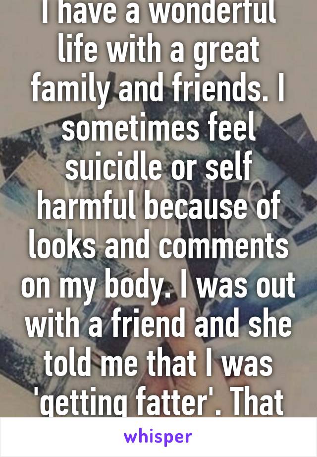 I have a wonderful life with a great family and friends. I sometimes feel suicidle or self harmful because of looks and comments on my body. I was out with a friend and she told me that I was 'getting fatter'. That comment scared me. 