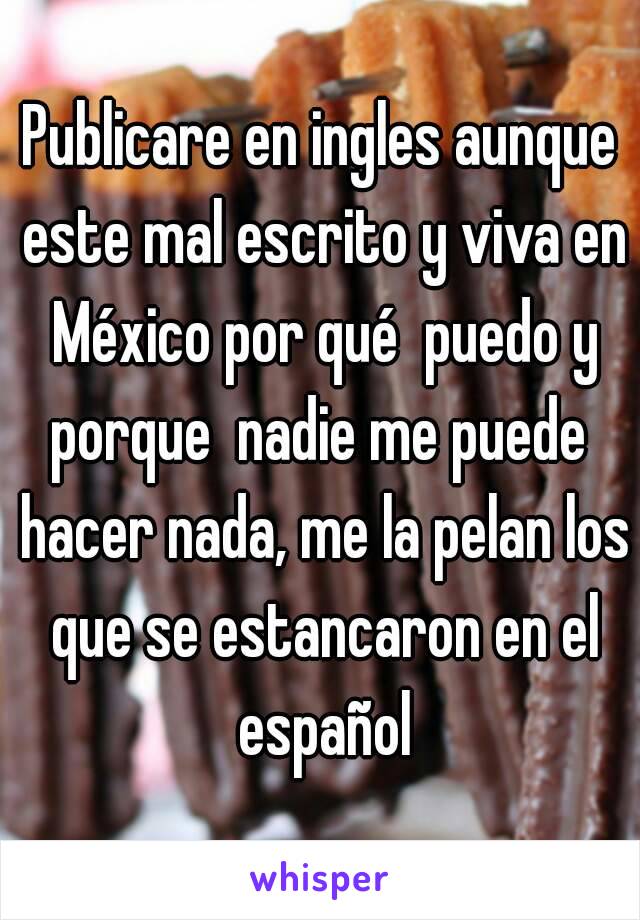 Publicare en ingles aunque este mal escrito y viva en México por qué  puedo y porque  nadie me puede  hacer nada, me la pelan los que se estancaron en el español