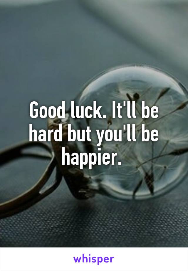 Good luck. It'll be hard but you'll be happier. 