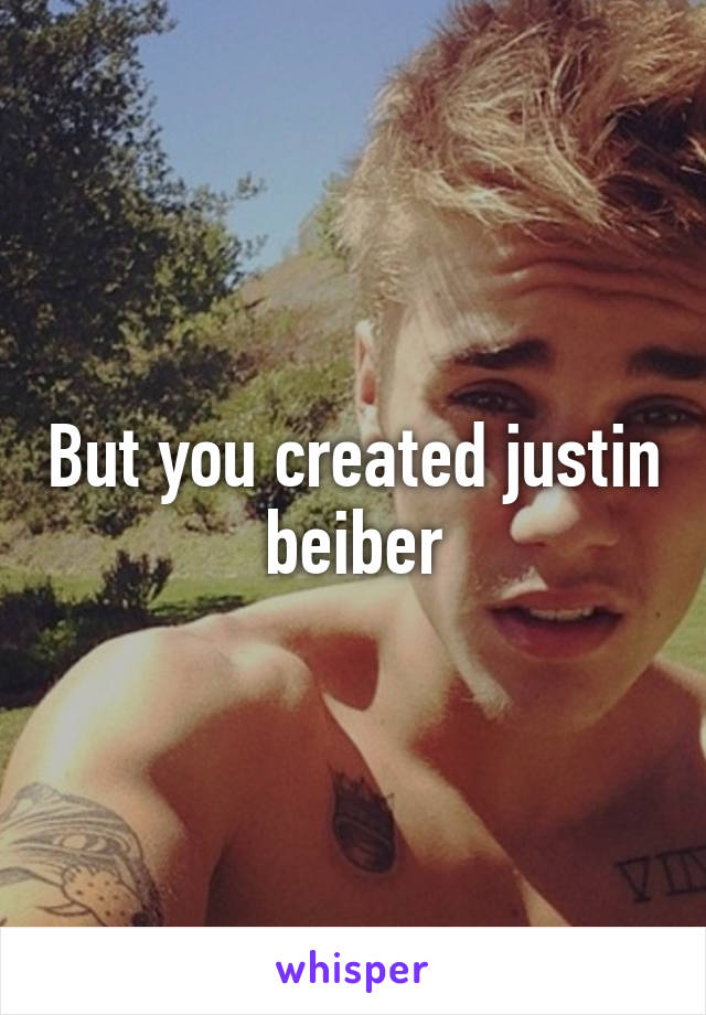 But you created justin beiber