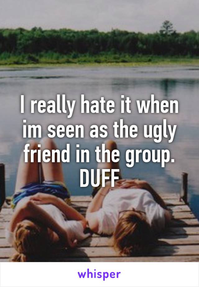 I really hate it when im seen as the ugly friend in the group. DUFF