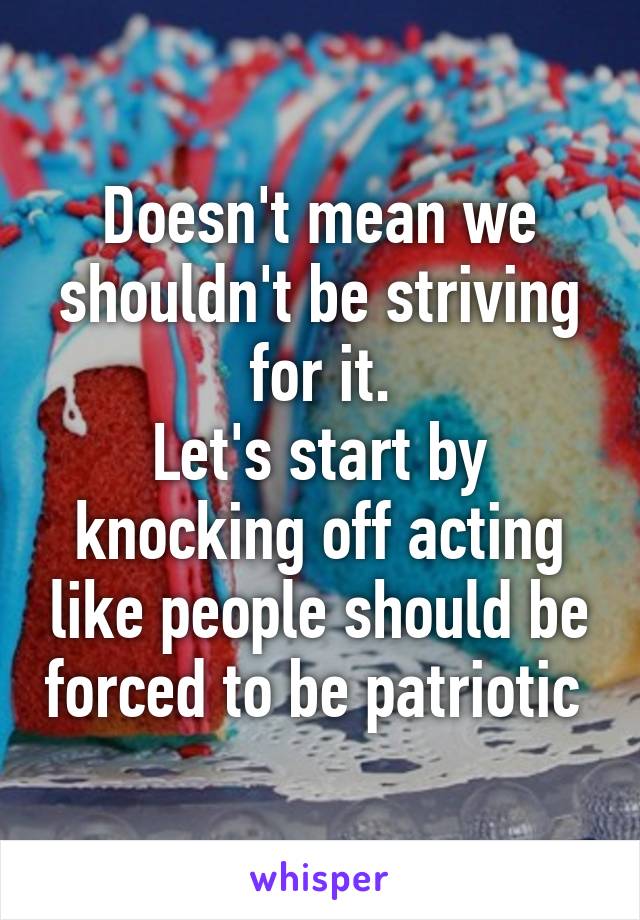 Doesn't mean we shouldn't be striving for it.
Let's start by knocking off acting like people should be forced to be patriotic 