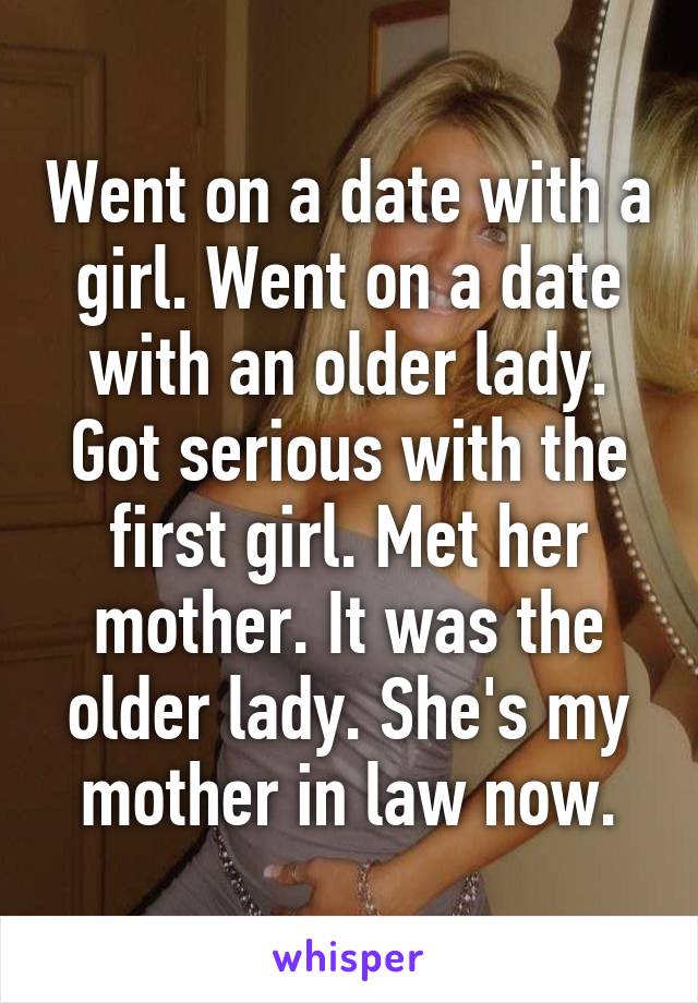 Went on a date with a girl. Went on a date with an older lady. Got serious with the first girl. Met her mother. It was the older lady. She's my mother in law now.