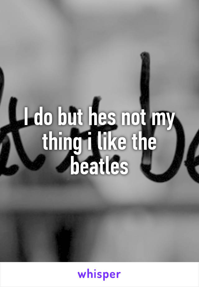 I do but hes not my thing i like the beatles