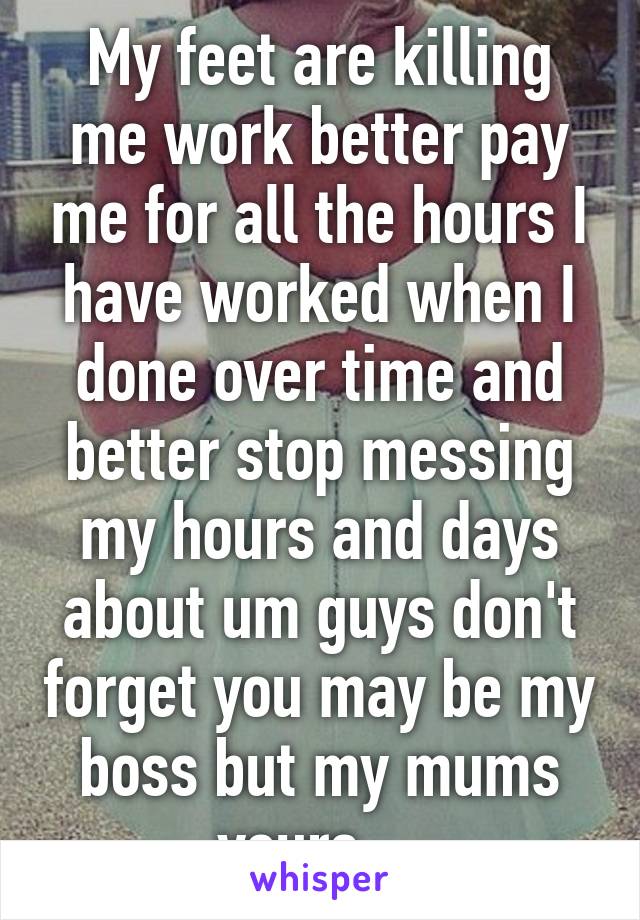 My feet are killing me work better pay me for all the hours I have worked when I done over time and better stop messing my hours and days about um guys don't forget you may be my boss but my mums yours... 