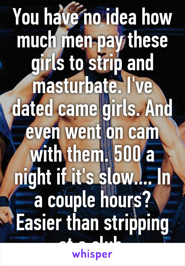 You have no idea how much men pay these girls to strip and masturbate. I've dated came girls. And even went on cam with them. 500 a night if it's slow.... In a couple hours? Easier than stripping at a club 