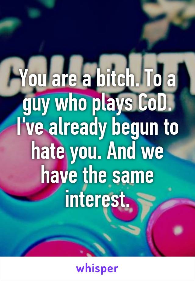 You are a bitch. To a guy who plays CoD. I've already begun to hate you. And we have the same interest.