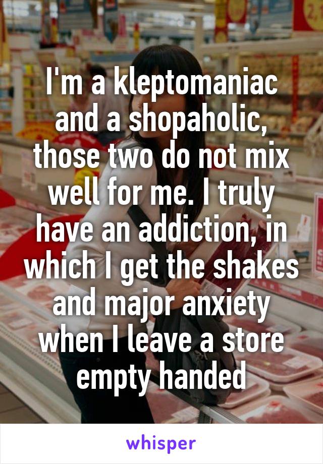 I'm a kleptomaniac and a shopaholic, those two do not mix well for me. I truly have an addiction, in which I get the shakes and major anxiety when I leave a store empty handed