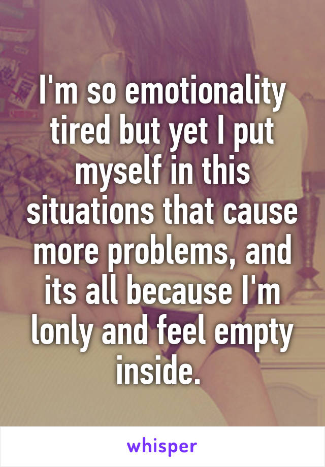 I'm so emotionality tired but yet I put myself in this situations that cause more problems, and its all because I'm lonly and feel empty inside. 