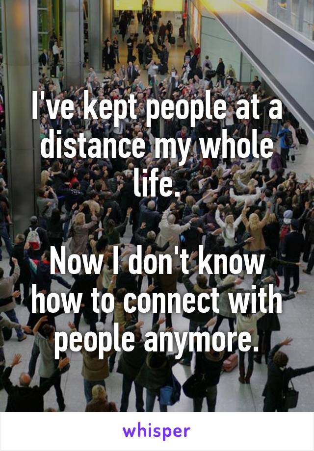 I've kept people at a distance my whole life.

Now I don't know how to connect with people anymore.