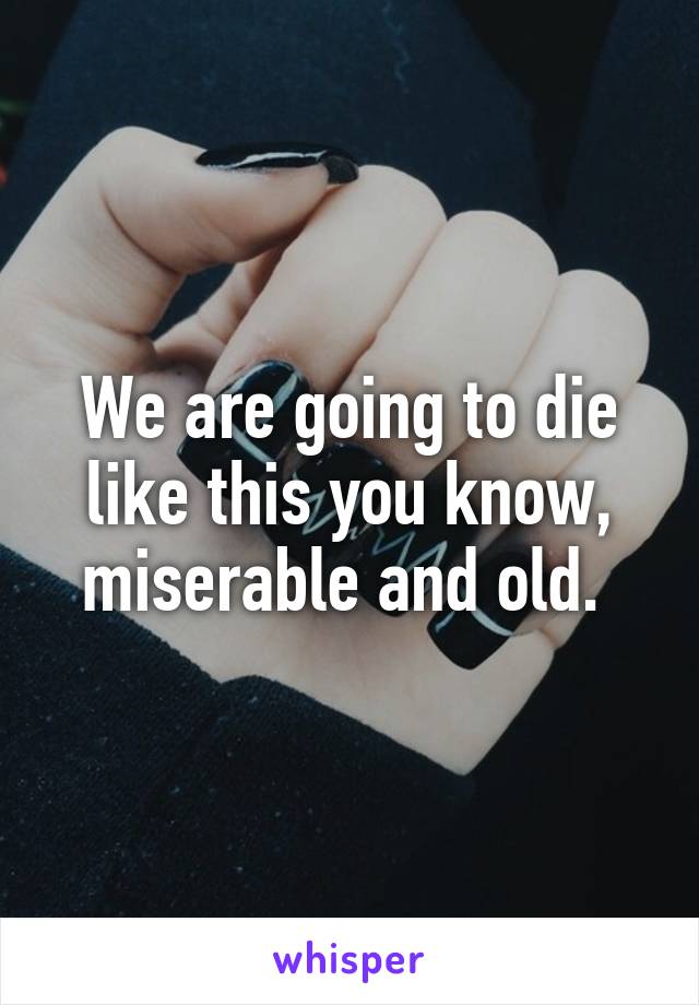 We are going to die like this you know, miserable and old. 