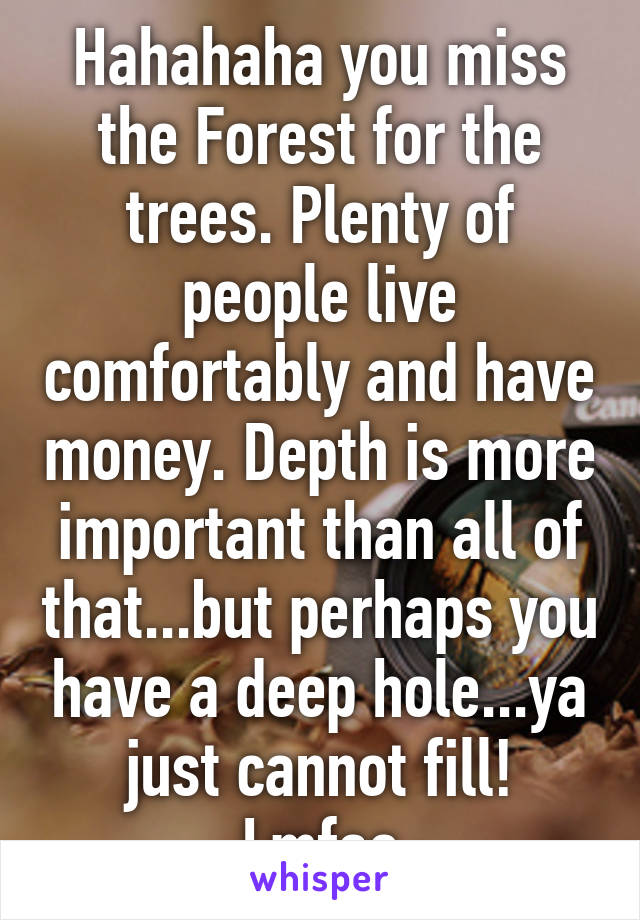 Hahahaha you miss the Forest for the trees. Plenty of people live comfortably and have money. Depth is more important than all of that...but perhaps you have a deep hole...ya just cannot fill! Lmfao