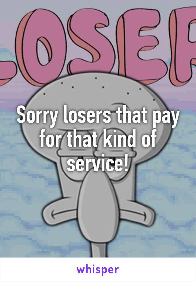 Sorry losers that pay for that kind of service!