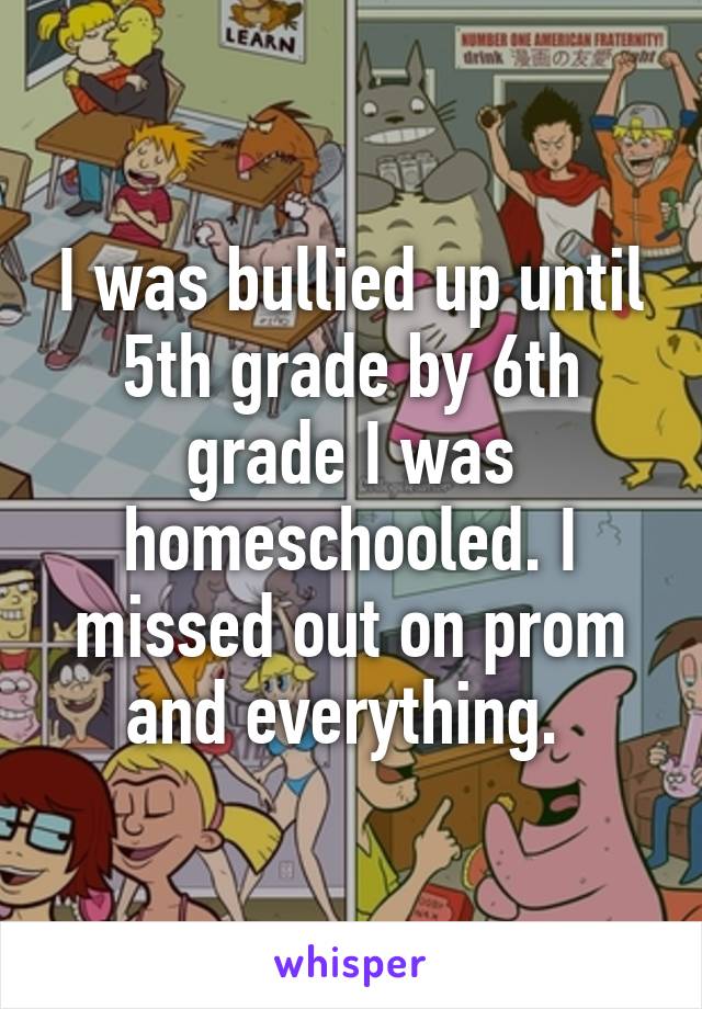 I was bullied up until 5th grade by 6th grade I was homeschooled. I missed out on prom and everything. 