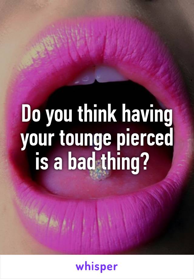 Do you think having your tounge pierced is a bad thing?  