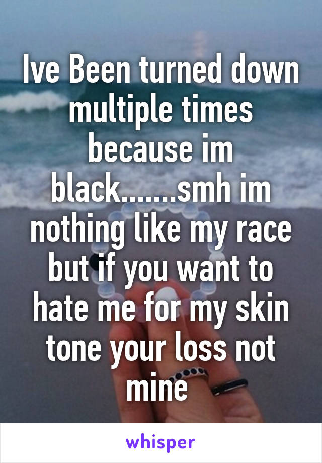 Ive Been turned down multiple times because im black.......smh im nothing like my race but if you want to hate me for my skin tone your loss not mine 