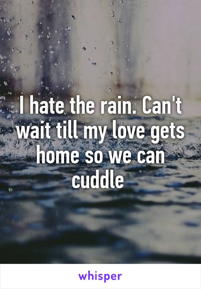 I hate the rain. Can't wait till my love gets home so we can cuddle 