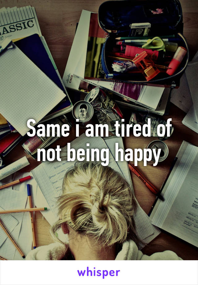 Same i am tired of not being happy