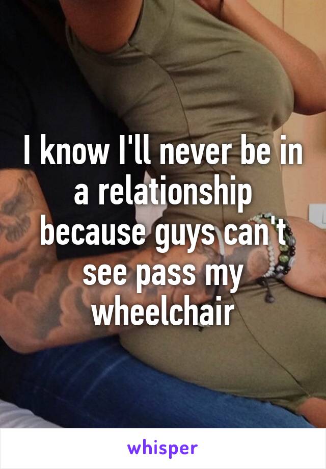 I know I'll never be in a relationship because guys can't see pass my wheelchair