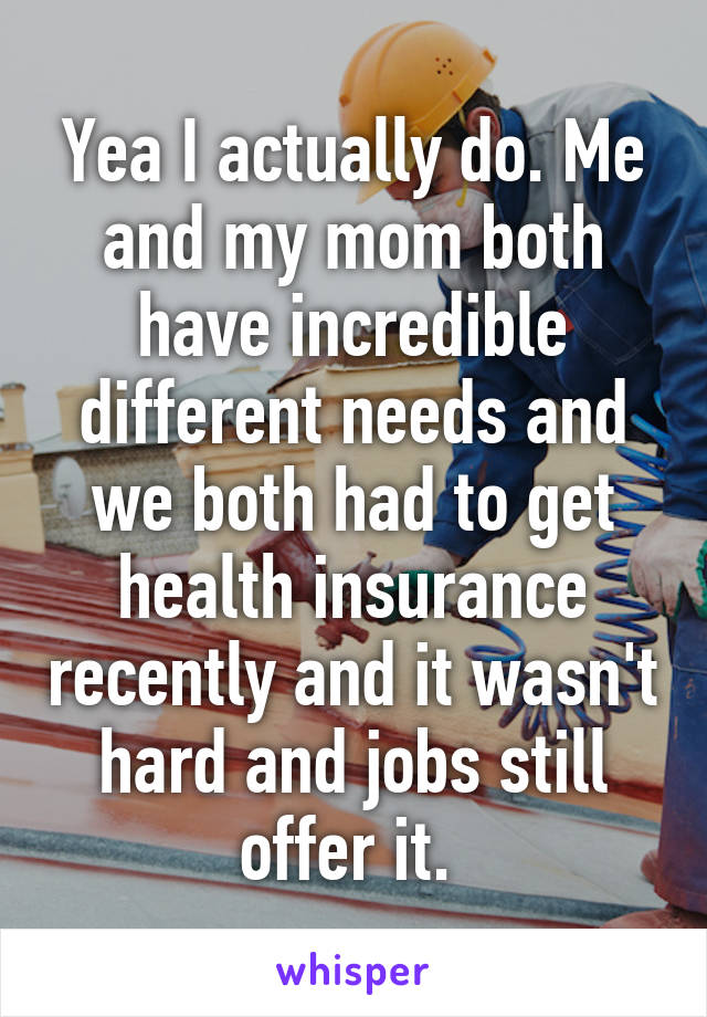 Yea I actually do. Me and my mom both have incredible different needs and we both had to get health insurance recently and it wasn't hard and jobs still offer it. 