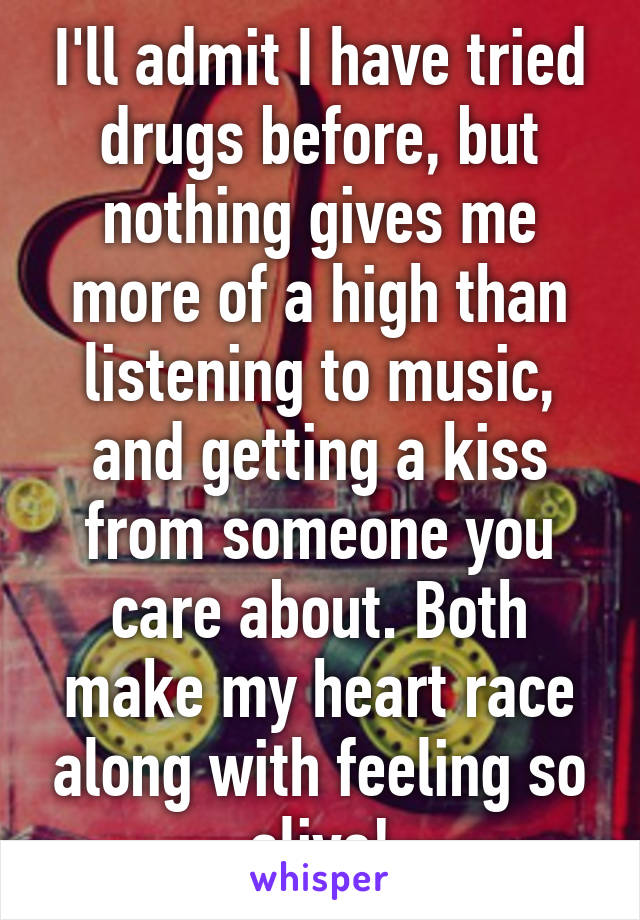 I'll admit I have tried drugs before, but nothing gives me more of a high than listening to music, and getting a kiss from someone you care about. Both make my heart race along with feeling so alive!