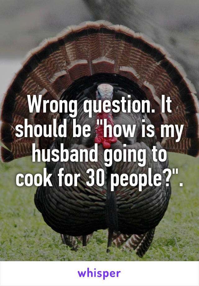 Wrong question. It should be "how is my husband going to cook for 30 people?".