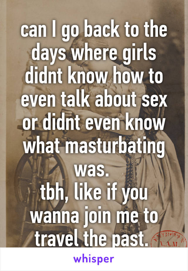 can I go back to the days where girls didnt know how to even talk about sex or didnt even know what masturbating was. 
tbh, like if you wanna join me to travel the past. 