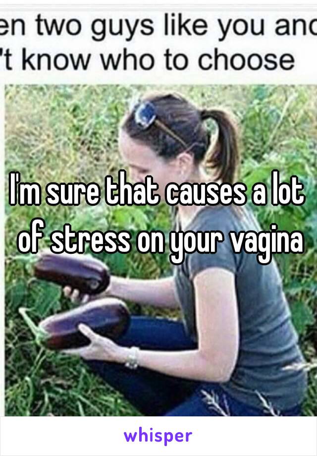 I'm sure that causes a lot of stress on your vagina