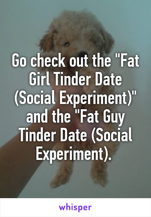 Go check out the "Fat Girl Tinder Date (Social Experiment)" and the "Fat Guy Tinder Date (Social Experiment). 