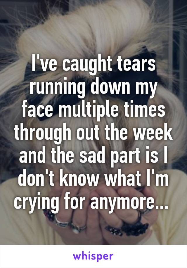 I've caught tears running down my face multiple times through out the week and the sad part is I don't know what I'm crying for anymore... 