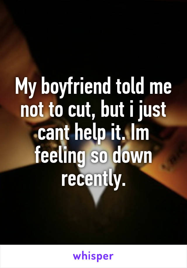 My boyfriend told me not to cut, but i just cant help it. Im feeling so down recently.