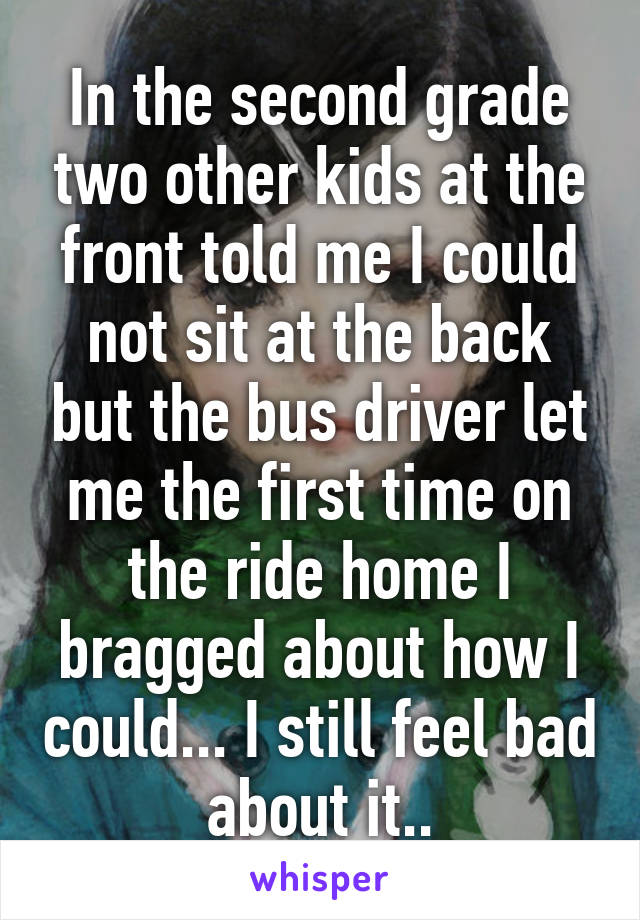 In the second grade two other kids at the front told me I could not sit at the back but the bus driver let me the first time on the ride home I bragged about how I could... I still feel bad about it..