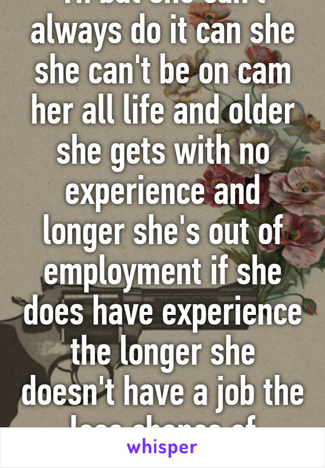 Yh but she can't always do it can she she can't be on cam her all life and older she gets with no experience and longer she's out of employment if she does have experience the longer she doesn't have a job the less chance of employment  