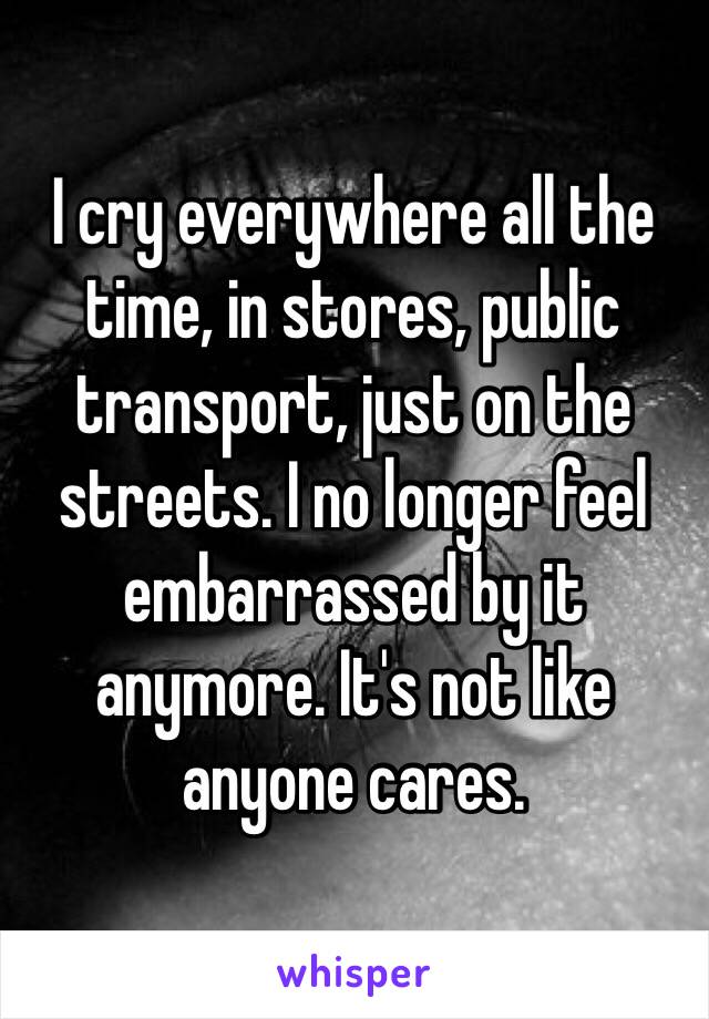 I cry everywhere all the time, in stores, public transport, just on the streets. I no longer feel embarrassed by it anymore. It's not like anyone cares.