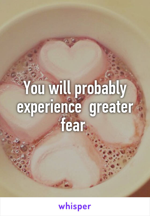 You will probably experience  greater fear 