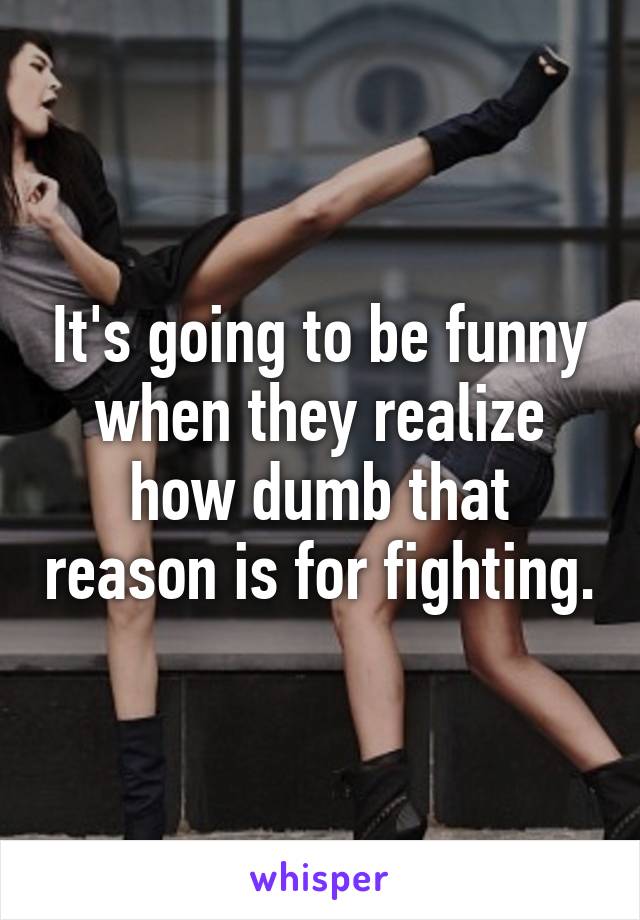 It's going to be funny when they realize how dumb that reason is for fighting.