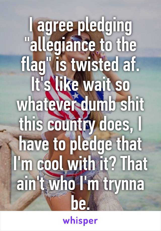 I agree pledging "allegiance to the flag" is twisted af. It's like wait so whatever dumb shit this country does, I have to pledge that I'm cool with it? That ain't who I'm trynna be.