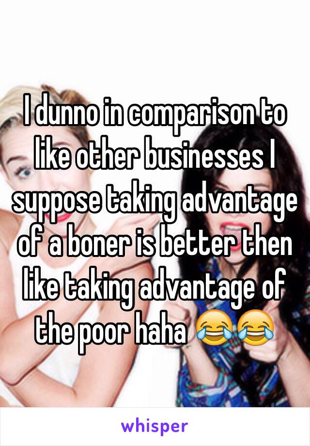 I dunno in comparison to like other businesses I suppose taking advantage of a boner is better then like taking advantage of the poor haha 😂😂