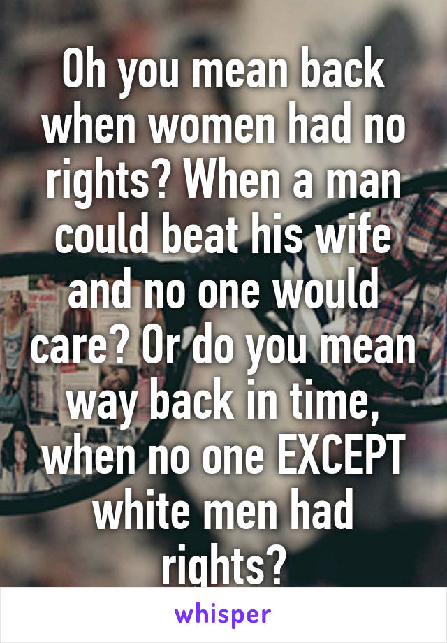 Oh you mean back when women had no rights? When a man could beat his wife and no one would care? Or do you mean way back in time, when no one EXCEPT white men had rights?