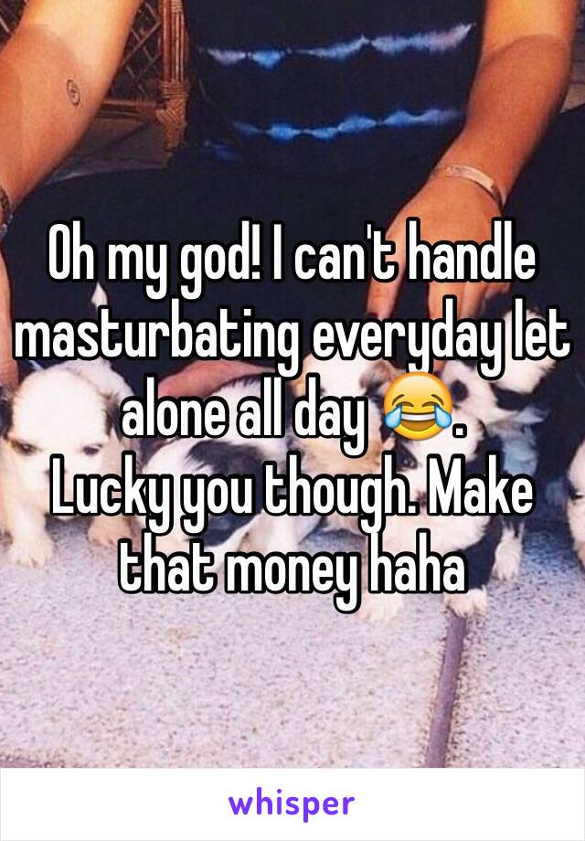 Oh my god! I can't handle masturbating everyday let alone all day 😂.
Lucky you though. Make that money haha