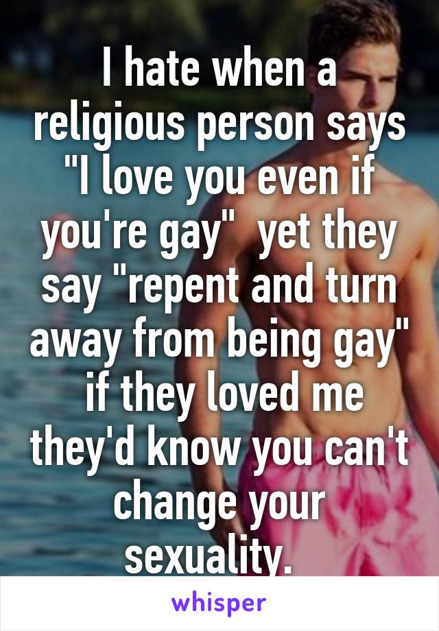 I hate when a religious person says "I love you even if you're gay"  yet they say "repent and turn away from being gay"  if they loved me they'd know you can't change your sexuality.  