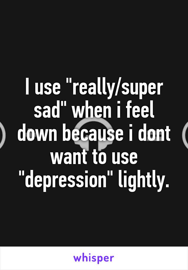 I use "really/super sad" when i feel down because i dont want to use "depression" lightly.