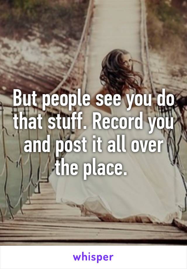 But people see you do that stuff. Record you and post it all over the place. 