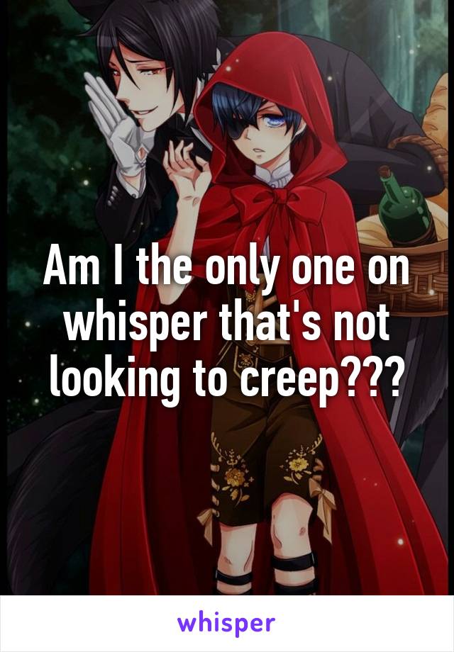 Am I the only one on whisper that's not looking to creep???