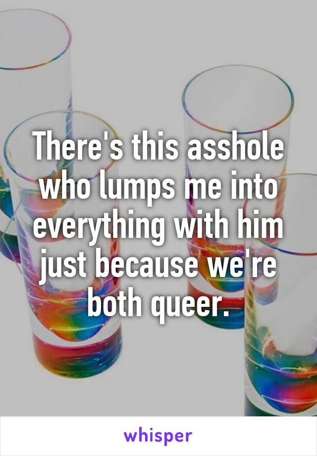 There's this asshole who lumps me into everything with him just because we're both queer.