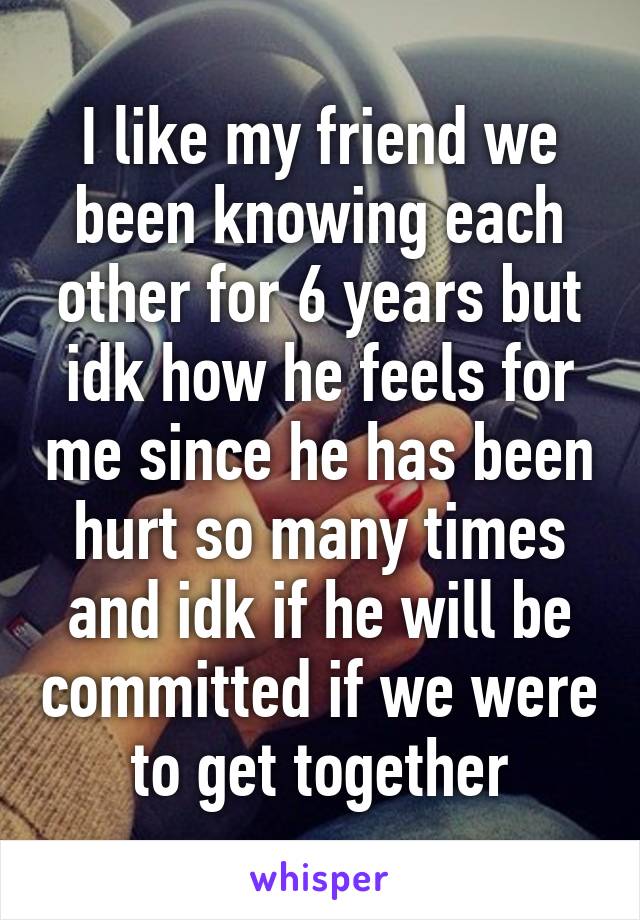 I like my friend we been knowing each other for 6 years but idk how he feels for me since he has been hurt so many times and idk if he will be committed if we were to get together