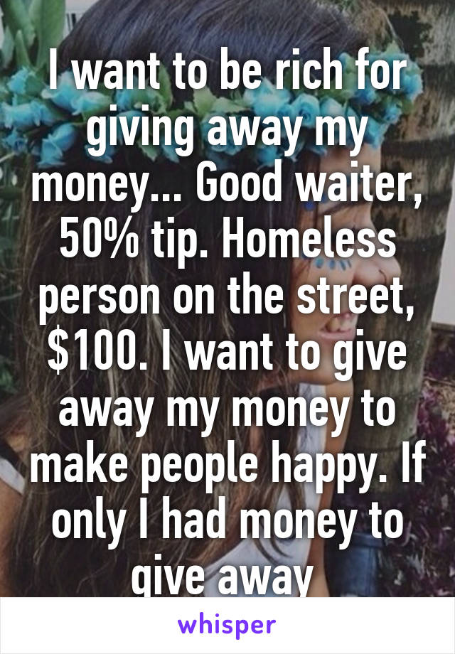 I want to be rich for giving away my money... Good waiter, 50% tip. Homeless person on the street, $100. I want to give away my money to make people happy. If only I had money to give away 